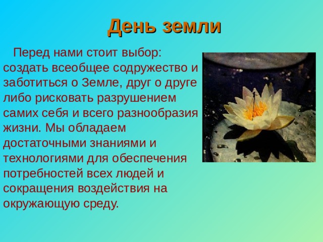 День земли Перед нами стоит выбор: создать всеобщее содружество и заботиться о Земле, друг о друге либо рисковать разрушением самих себя и всего разнообразия жизни. Мы обладаем достаточными знаниями и технологиями для обеспечения потребностей всех людей и сокращения воздействия на окружающую среду. 