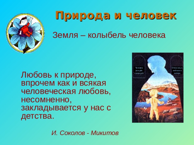  Природа и человек Земля – колыбель человека Человек рождён природой Относись к ней как к матери Любовь к природе, впрочем как и всякая человеческая любовь, несомненно, закладывается у нас с детства. И. Соколов - Микитов 