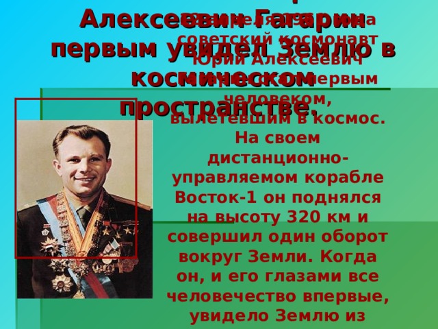 12 апреля 1961 года советский космонавт Юрий Алексеевич Гагарин стал первым человеком, вылетевшим в космос. На своем дистанционно-управляемом корабле Восток-1 он поднялся на высоту 320 км и совершил один оборот вокруг Земли. Когда он, и его глазами все человечество впервые, увидело Землю из космоса, он сказал: « Небо очень черное. Земля голубая!». Космонавт Юрий Алексеевич Гагарин первым увидел Землю в космическом пространстве.  