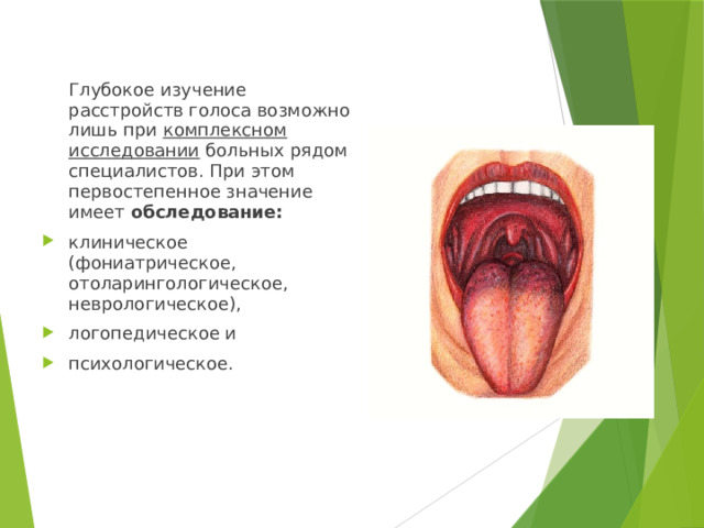 Глубокое изучение расстройств голоса возможно лишь при комплексном исследовании больных рядом специалистов. При этом первостепенное значение имеет обследование: клиническое (фониатрическое, отоларингологическое, неврологическое), логопедическое и психологическое. 