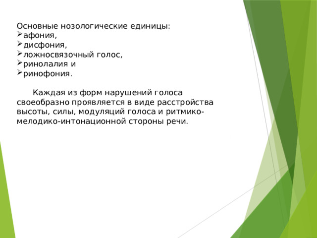 Основные нозологические единицы: афония, дисфония, ложносвязочный голос, ринолалия и ринофония.  Каждая из форм нарушений голоса своеобразно проявляется в виде расстройства высоты, силы, модуляций голоса и ритмико-мелодико-интонационной стороны речи. 