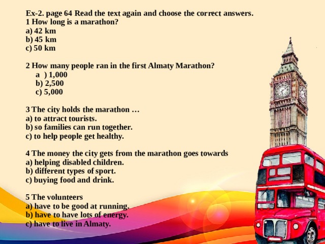 Ex-2. page 64 Read the text again and choose the correct answers.  1 How long is a marathon?  a) 42 km  b) 45 km  c) 50 km     2 How many people ran in the first Almaty Marathon?  a ) 1,000  b) 2,500  с) 5,000     3 The city holds the marathon …  a) to attract tourists.  b) so families can run together.  c) to help people get healthy.     4 The money the city gets from the marathon goes towards  a) helping disabled children.  b) different types of sport.  c) buying food and drink.     5 The volunteers  a) have to be good at running.  b) have to have lots of energy.  c) have to live in Almaty.   