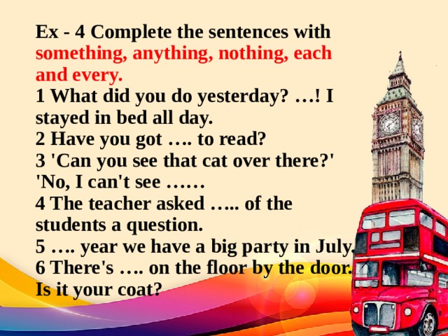 Ex - 4 Complete the sentences with something, anything, nothing, each and every.  1 What did you do yesterday? …! I stayed in bed all day.  2 Have you got …. to read?  3 'Can you see that cat over there?' 'No, I can't see ……  4 The teacher asked ….. of the students a question.  5 …. year we have a big party in July.  6 There's …. on the floor by the door. Is it your coat?   