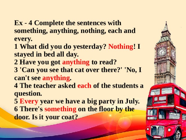 Ex - 4 Complete the sentences with something, anything, nothing, each and every.  1 What did you do yesterday? Nothing ! I stayed in bed all day.  2 Have you got anything to read?  3 'Can you see that cat over there?' 'No, I can't see anything .  4 The teacher asked each of the students a question.  5 Every year we have a big party in July.  6 There's something on the floor by the door. Is it your coat? 