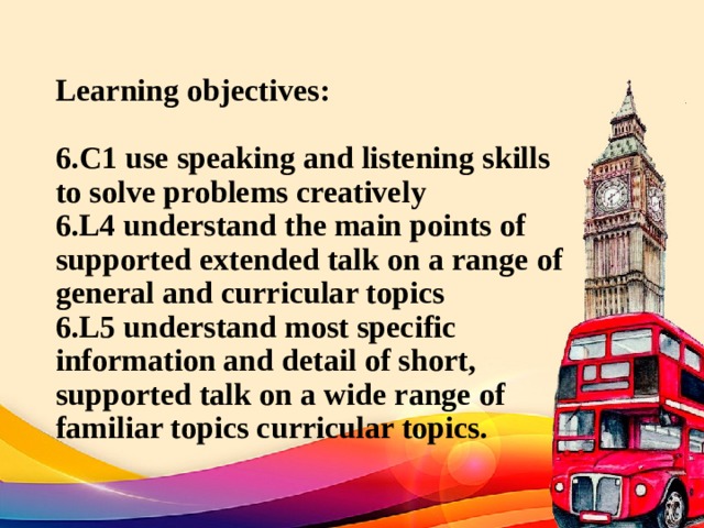 Learning objectives:   6.C1 use speaking and listening skills to solve problems creatively  6.L4 understand the main points of supported extended talk on a range of general and curricular topics  6.L5 understand most specific information and detail of short, supported talk on a wide range of familiar topics curricular topics. 