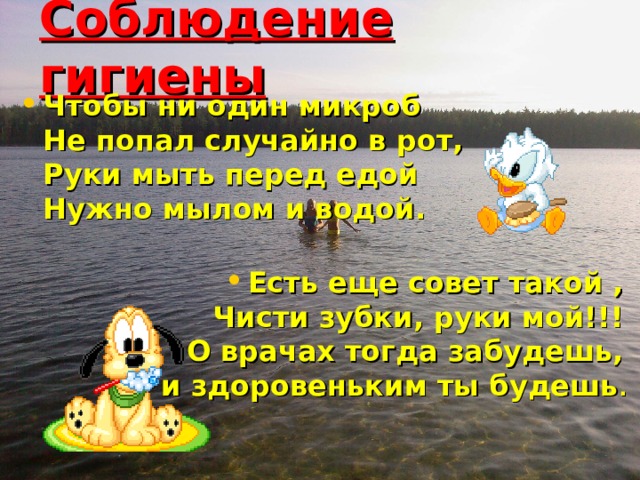 Соблюдение гигиены Чтобы ни один микроб  Не попал случайно в рот,  Руки мыть перед едой  Нужно мылом и водой.   Есть еще совет такой ,  Чисти зубки, руки мой!!!  О врачах тогда забудешь,  и здоровеньким ты будешь .    