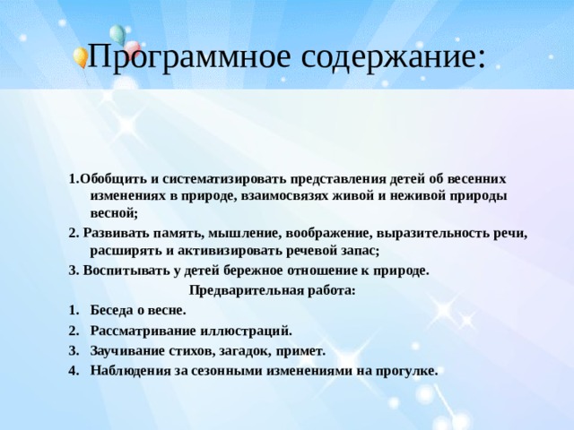 Программное содержание: 1.Обобщить и систематизировать представления детей об весенних изменениях в природе, взаимосвязях живой и неживой природы весной; 2. Развивать память, мышление, воображение, выразительность речи, расширять и активизировать речевой запас; 3. Воспитывать у детей бережное отношение к природе.  Предварительная работа: Беседа о весне. Рассматривание иллюстраций. Заучивание стихов, загадок, примет. Наблюдения за сезонными изменениями на прогулке.  