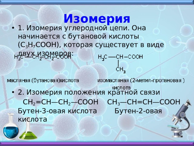 Изомерия 1. Изомерия углеродной цепи. Она начинается с бутановой кислоты (С 3 Н 7 СООН), которая существует в виде двух изомеров:    2. Изомерия положения кратной связи  СН 2 =СН—СН 2 —СООН    СН 3 —СН=СН—СООН  Бутен-3-овая кислота        Бутен-2-овая кислота   