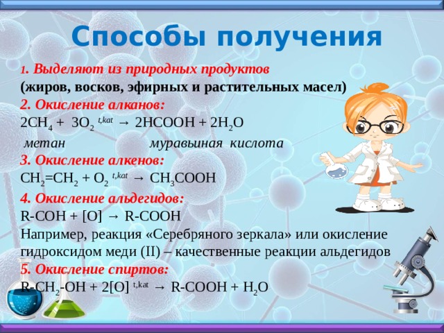 Способы получения 1 . Выделяют из природных продуктов (жиров, восков, эфирных и растительных масел) 2. Окисление алканов:                       2CH 4  + 3O 2   t,kat  → 2HCOOH + 2H 2 O   метан                       муравьиная  кислота                                      3. Окисление алкенов:                          CH 2 =CH 2  + O 2   t,kat  → CH 3 COOH 4. Окисление альдегидов:  R-COH + [O] → R-COOH Например, реакция «Серебряного зеркала» или окисление гидроксидом меди (II) – качественные реакции альдегидов   5. Окисление спиртов: R-CH 2 -OH + 2[O]  t,kat  → R-COOH + H 2 O 