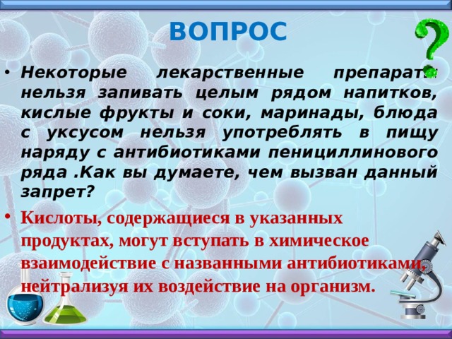 ВОПРОС Некоторые лекарственные препараты нельзя запивать целым рядом напитков, кислые фрукты и соки, маринады, блюда с уксусом нельзя употреблять в пищу наряду с антибиотиками пенициллинового ряда .Как вы думаете, чем вызван данный запрет? Кислоты, содержащиеся в указанных продуктах, могут вступать в химическое взаимодействие с названными антибиотиками, нейтрализуя их воздействие на организм. 