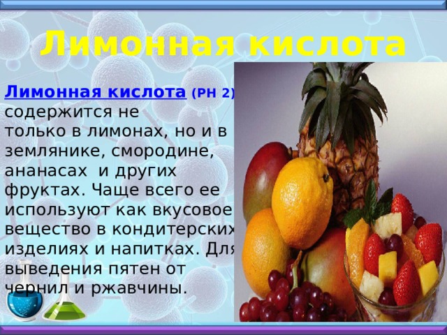 Лимонная кислота Лимонная кислота (РН 2) содержится не только в лимонах, но и в землянике, смородине, ананасах и других фруктах. Чаще всего ее используют как вкусовое вещество в кондитерских изделиях и напитках. Для выведения пятен от чернил и ржавчины. 