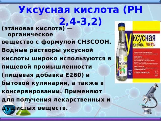 Уксусная кислота (РН 2,4-3,2) (эта́новая кислота) — органическое вещество с формулой CH3COOH. Водные растворы уксусной кислоты широко используются в пищевой промышленности (пищевая добавка E260) и бытовой кулинарии, а также в консервировании. Применяют для получения лекарственных и душистых веществ. 