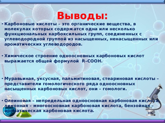 Выводы: Карбоновые кислоты – это органические вещества, в молекулах которых содержатся одна или несколько функциональных карбоксильных групп, соединенных с углеводородной группой из насыщенных, ненасыщенных или ароматических углеводородов.  Химическое строение одноосновных карбоновых кислот выражается общей формулой R–COOH.   Муравьиная, уксусная, пальмитиновая, стеариновая кислоты – представители гомологического ряда одноосновных насыщенных карбоновых кислот, они – гомологи.  Олеиновая – непредельная одноосновная карбоновая кислота, лимонная – многоосновная карбоновая кислота, бензойная – ароматическая карбоновая кислота. 