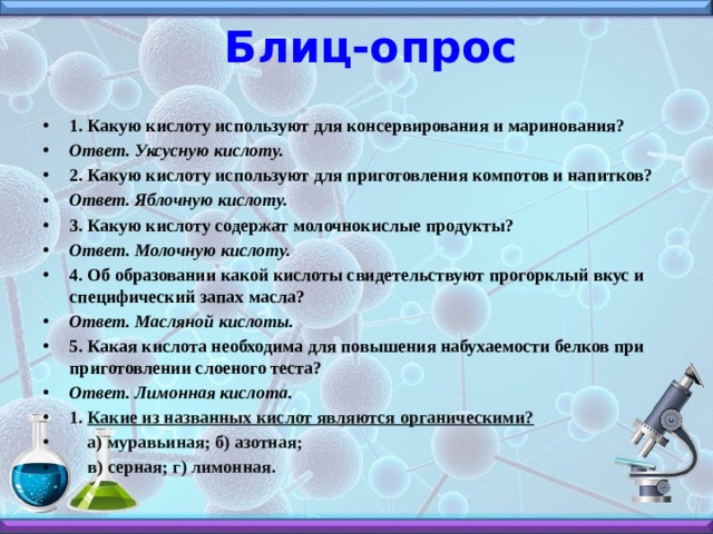 Блиц-опрос 1. Какую кислоту используют для консервирования и маринования? Ответ. Уксусную кислоту. 2. Какую кислоту используют для приготовления компотов и напитков? Ответ. Яблочную кислоту. 3. Какую кислоту содержат молочнокислые продукты? Ответ. Молочную кислоту. 4. Об образовании какой кислоты свидетельствуют прогорклый вкус и специфический запах масла? Ответ. Масляной кислоты. 5. Какая кислота необходима для повышения набухаемости белков при приготовлении слоеного теста? Ответ. Лимонная кислота. 1. Какие из названных кислот являются органическими?  а) муравьиная; б) азотная;  в) серная; г) лимонная. 