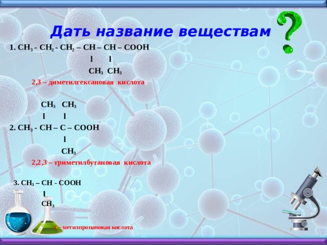 Дать название веществам 1. СН 3 - СН 2 - СН 2 – СН – СН – СООН  l l  СН 3 СН 3  2,3 – диметилгексановая кислота   СН 3 СН 3  l l 2. СН 3 - СН – С – СООН  l  СН 3  2,2,3 – триметилбутановая кислота   3. CH 3 – CH - COOH  ׀  CH 3     2 – метилпропановая кислота   