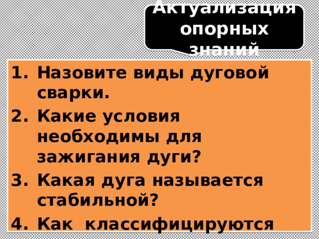 Актуализация опорных знаний Назовите виды дуговой сварки. Какие условия необходимы для зажигания дуги? Какая дуга называется стабильной? Как классифицируются сварочные дуги по роду тока? Назовите виды в.а.х. сварочных дуг.   