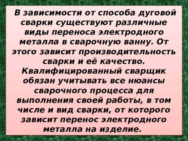  В зависимости от способа дуговой сварки существуют различные виды переноса электродного металла в сварочную ванну. От этого зависит производительность сварки и её качество. Квалифицированный сварщик обязан учитывать все нюансы сварочного процесса для выполнения своей работы, в том числе и вид сварки, от которого зависит перенос электродного металла на изделие. 