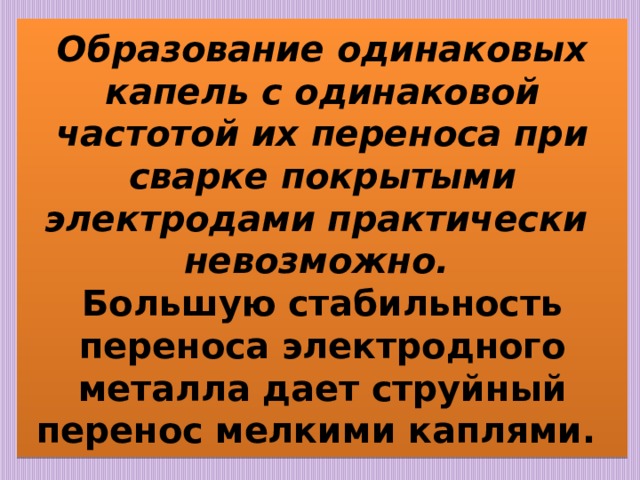 Образование одинаковых капель с одинаковой частотой их переноса при сварке покрытыми электродами практически  невозможно.  Большую стабильность переноса электродного металла дает струйный перенос мелкими каплями. 