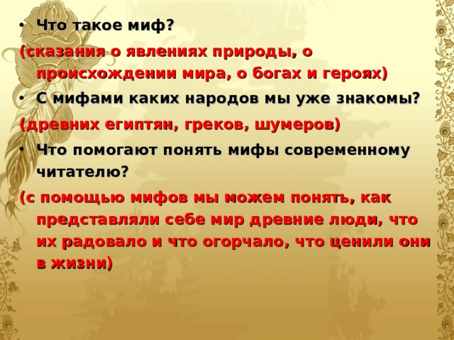 Что такое миф? (сказания о явлениях природы, о происхождении мира, о богах и героях) С мифами каких народов мы уже знакомы? (древних египтян, греков, шумеров) Что помогают понять мифы современному читателю? (с помощью мифов мы можем понять, как представляли себе мир древние люди, что их радовало и что огорчало, что ценили они в жизни)  