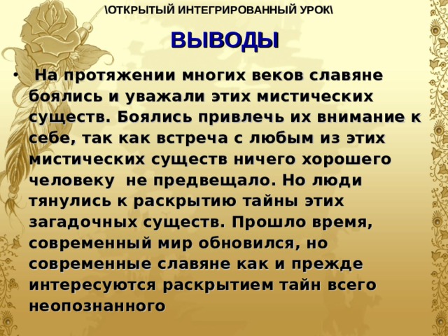 \ОТКРЫТЫЙ ИНТЕГРИРОВАННЫЙ УРОК\  ВЫВОДЫ  На протяжении многих веков славяне боялись и уважали этих мистических существ. Боялись привлечь их внимание к себе, так как встреча с любым из этих мистических существ ничего хорошего человеку не предвещало. Но люди тянулись к раскрытию тайны этих загадочных существ. Прошло время, современный мир обновился, но современные славяне как и прежде интересуются раскрытием тайн всего неопознанного  