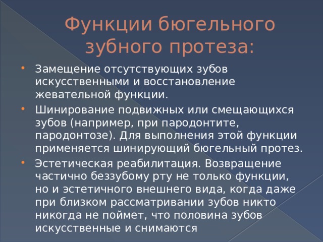 Функции бюгельного зубного протеза: Замещение отсутствующих зубов искусственными и восстановление жевательной функции. Шинирование подвижных или смещающихся зубов (например, при пародонтите, пародонтозе). Для выполнения этой функции применяется шинирующий бюгельный протез. Эстетическая реабилитация. Возвращение частично беззубому рту не только функции, но и эстетичного внешнего вида, когда даже при близком рассматривании зубов никто никогда не поймет, что половина зубов искусственные и снимаются 