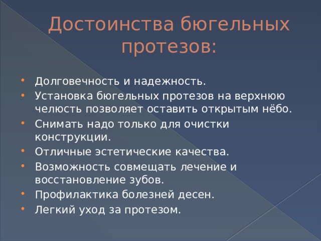 Достоинства бюгельных протезов: Долговечность и надежность. Установка бюгельных протезов на верхнюю челюсть позволяет оставить открытым нёбо. Снимать надо только для очистки конструкции. Отличные эстетические качества. Возможность совмещать лечение и восстановление зубов. Профилактика болезней десен. Легкий уход за протезом. 
