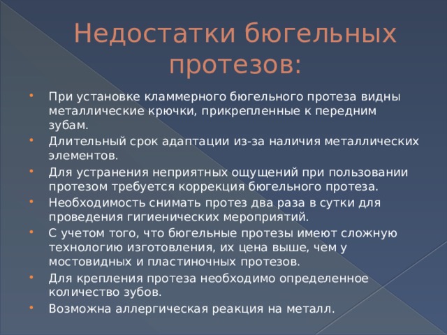 Недостатки бюгельных протезов: При установке кламмерного бюгельного протеза видны металлические крючки, прикрепленные к передним зубам. Длительный срок адаптации из-за наличия металлических элементов. Для устранения неприятных ощущений при пользовании протезом требуется коррекция бюгельного протеза. Необходимость снимать протез два раза в сутки для проведения гигиенических мероприятий. С учетом того, что бюгельные протезы имеют сложную технологию изготовления, их цена выше, чем у мостовидных и пластиночных протезов. Для крепления протеза необходимо определенное количество зубов. Возможна аллергическая реакция на металл. 