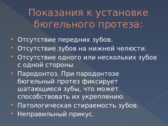 Показания к установке бюгельного протеза: Отсутствие передних зубов. Отсутствие зубов на нижней челюсти. Отсутствие одного или нескольких зубов с одной стороны Пародонтоз. При пародонтозе бюгельный протез фиксирует шатающиеся зубы, что может способствовать их укреплению. Патологическая стираемость зубов. Неправильный прикус. 