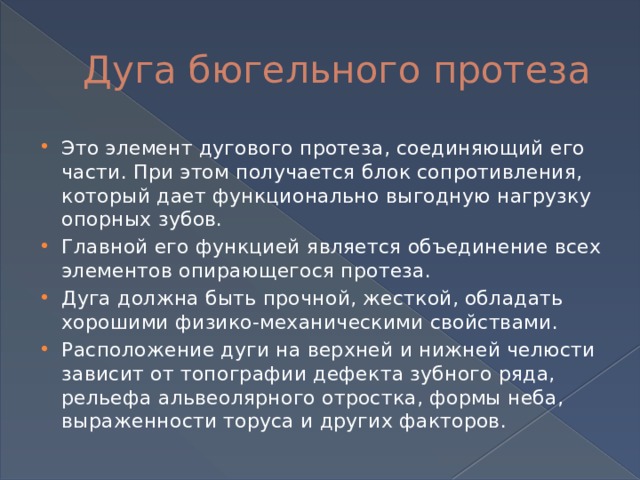 Дуга бюгельного протеза Это элемент дугового протеза, соединяющий его части. При этом получается блок сопротивления, который дает функционально выгодную нагрузку опорных зубов. Главной его функцией является объединение всех элементов опирающегося протеза. Дуга должна быть прочной, жесткой, обладать хорошими физико-механическими свойствами. Расположение дуги на верхней и нижней челюсти зависит от топографии дефекта зубного ряда, рельефа альвеолярного отростка, формы неба, выраженности торуса и других факторов. 