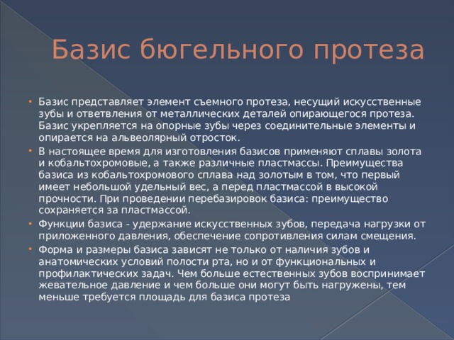 Базис бюгельного протеза Базис представляет элемент съемного протеза, несущий искусственные зубы и ответвления от металлических деталей опирающегося протеза. Базис укрепляется на опорные зубы через соединительные элементы и опирается на альвеолярный отросток. В настоящее время для изготовления базисов применяют сплавы золота и кобальтохромовые, а также различные пластмассы. Преимущества базиса из кобальтохромового сплава над золотым в том, что первый имеет небольшой удельный вес, а перед пластмассой в высокой прочности. При проведении перебазировок базиса: преимущество сохраняется за пластмассой. Функции базиса - удержание искусственных зубов, передача нагрузки от приложенного давления, обеспечение сопротивления силам смещения. Форма и размеры базиса зависят не только от наличия зубов и анатомических условий полости рта, но и от функциональных и профилактических задач. Чем больше естественных зубов воспринимает жевательное давление и чем больше они могут быть нагружены, тем меньше требуется площадь для базиса протеза 