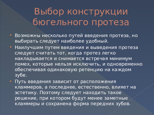 Выбор конструкции бюгельного протеза Возможны несколько путей введения протеза, но выбирать следует наиболее удобный. Наилучшим путем введения и выведения протеза следует считать тот, когда протез легко накладывается и снимается встречая минимум помех, которые нельзя исключить, и одновременно обеспечивая одинаковую ретенцию на каждом зубе. Путь введения зависит от расположения кламмеров, а последнее, естественно, влияет на эстетику. Поэтому следует находить такое решение, при котором будут менее заметные кламмеры и сохранена форма передних зубов. 