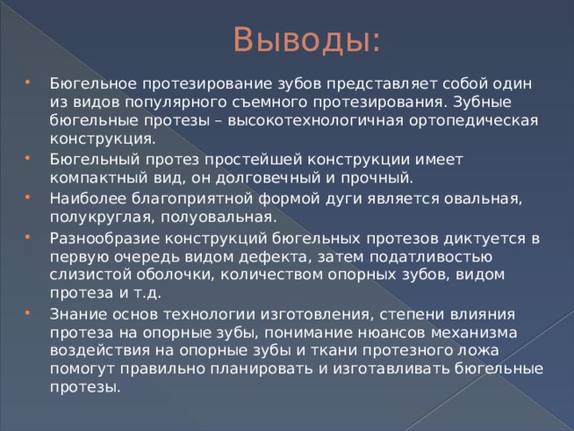 Выводы: Бюгельное протезирование зубов представляет собой один из видов популярного съемного протезирования. Зубные бюгельные протезы – высокотехнологичная ортопедическая конструкция. Бюгельный протез простейшей конструкции имеет компактный вид, он долговечный и прочный. Наиболее благоприятной формой дуги является овальная, полукруглая, полуовальная. Разнообразие конструкций бюгельных протезов диктуется в первую очередь видом дефекта, затем податливостью слизистой оболочки, количеством опорных зубов, видом протеза и т.д. Знание основ технологии изготовления, степени влияния протеза на опорные зубы, понимание нюансов механизма воздействия на опорные зубы и ткани протезного ложа помогут правильно планировать и изготавливать бюгельные протезы. 