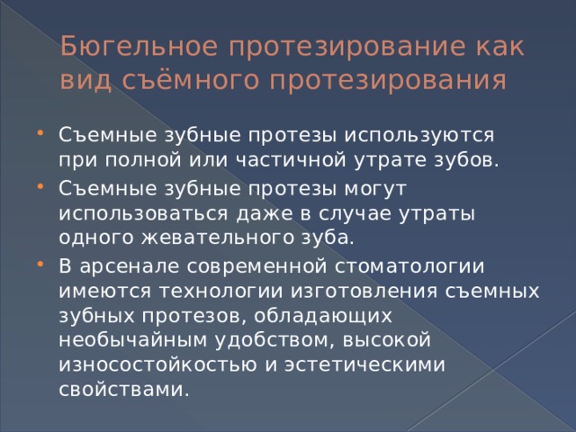 Бюгельное протезирование как вид съёмного протезирования Съемные зубные протезы используются при полной или частичной утрате зубов. Съемные зубные протезы могут использоваться даже в случае утраты одного жевательного зуба. В арсенале современной стоматологии имеются технологии изготовления съемных зубных протезов, обладающих необычайным удобством, высокой износостойкостью и эстетическими свойствами. 