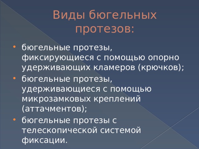 Виды бюгельных протезов: бюгельные протезы, фиксирующиеся с помощью опорно удерживающих кламеров (крючков); бюгельные протезы, удерживающиеся с помощью микрозамковых креплений (аттачментов); бюгельные протезы с телескопической системой фиксации. 
