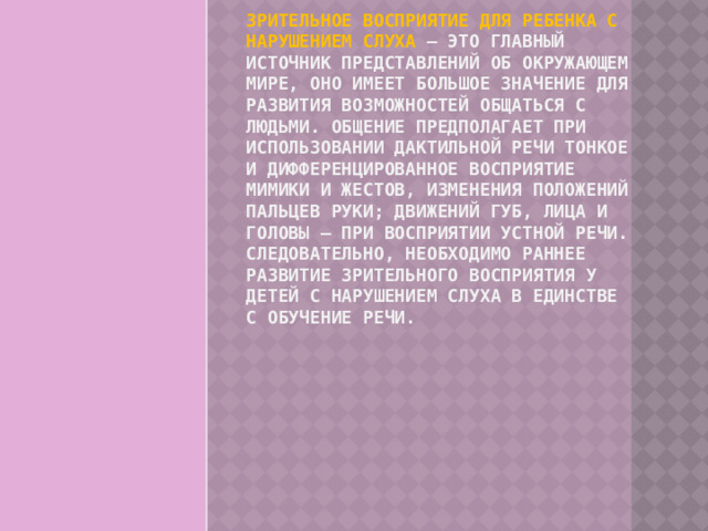 Зрительное восприятие для ребенка с нарушением слуха – это главный источник представлений об окружающем мире, оно имеет большое значение для развития возможностей общаться с людьми. Общение предполагает при использовании дактильной речи тонкое и дифференцированное восприятие мимики и жестов, изменения положений пальцев руки; движений губ, лица и головы – при восприятии устной речи. Следовательно, необходимо раннее развитие зрительного восприятия у детей с нарушением слуха в единстве с обучение речи. 