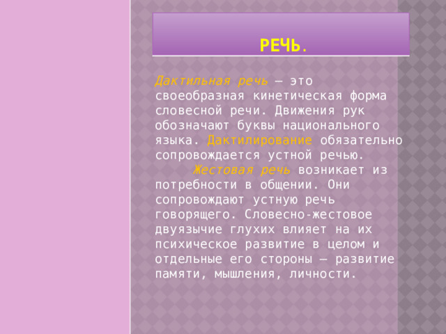   Речь . Дактильная речь  – это своеобразная кинетическая форма словесной речи. Движения рук обозначают буквы национального языка. Дактилирование обязательно сопровождается устной речью.        Жестовая речь  возникает из потребности в общении. Они сопровождают устную речь говорящего. Словесно-жестовое двуязычие глухих влияет на их психическое развитие в целом и отдельные его стороны – развитие памяти, мышления, личности. 