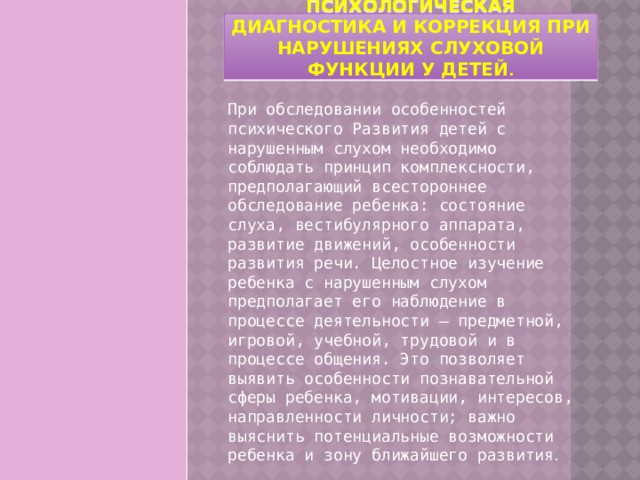 Психологическая диагностика и коррекция при нарушениях слуховой функции у детей . При обследовании особенностей психического Развития детей с нарушенным слухом необходимо соблюдать принцип комплексности, предполагающий всестороннее обследование ребенка: состояние слуха, вестибулярного аппарата, развитие движений, особенности развития речи. Целостное изучение ребенка с нарушенным слухом предполагает его наблюдение в процессе деятельности – предметной, игровой, учебной, трудовой и в процессе общения. Это позволяет выявить особенности познавательной сферы ребенка, мотивации, интересов, направленности личности; важно выяснить потенциальные возможности ребенка и зону ближайшего развития . 