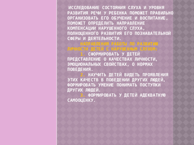   Исследование состояния слуха и уровня развития речи у ребенка поможет правильно организовать его обучение и воспитание, поможет определить направление компенсации нарушенного слуха, полноценного развития его познавательной сферы и деятельности.        Направления работы по развитию личности детей с нарушенным слухом:        1. Сформировать у детей представление о качествах личности, эмоциональных свойствах, о нормах поведения.        2. Научить детей видеть проявления этих качеств в поведении других людей, формировать умение понимать поступки других людей.        3. Формировать у детей адекватную самооценку. 