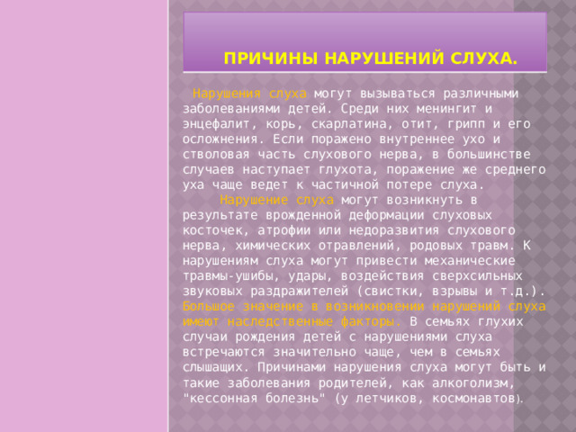   Причины нарушений слуха.     Нарушения слуха могут вызываться различными заболеваниями детей. Среди них менингит и энцефалит, корь, скарлатина, отит, грипп и его осложнения. Если поражено внутреннее ухо и стволовая часть слухового нерва, в большинстве случаев наступает глухота, поражение же среднего уха чаще ведет к частичной потере слуха.        Нарушение слуха могут возникнуть в результате врожденной деформации слуховых косточек, атрофии или недоразвития слухового нерва, химических отравлений, родовых травм. К нарушениям слуха могут привести механические травмы-ушибы, удары, воздействия сверхсильных звуковых раздражителей (свистки, взрывы и т.д.). Большое значение в возникновении нарушений слуха имеют наследственные факторы. В семьях глухих случаи рождения детей с нарушениями слуха встречаются значительно чаще, чем в семьях слышащих. Причинами нарушения слуха могут быть и такие заболевания родителей, как алкоголизм, 