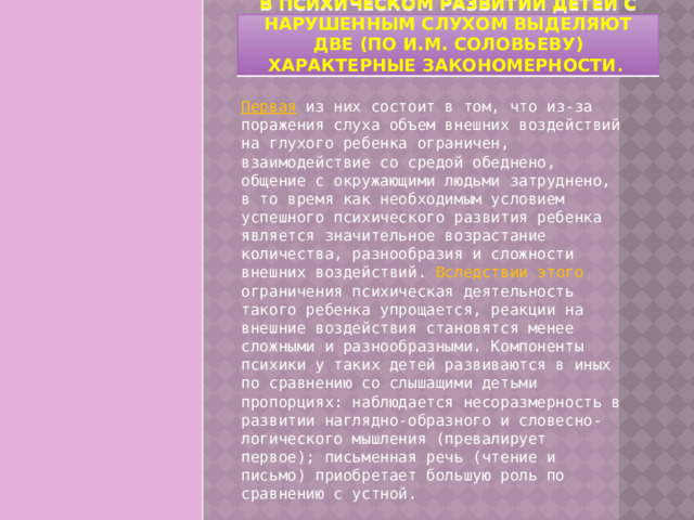 В психическом развитии детей с нарушенным слухом выделяют две (по И.М. Соловьеву) характерные закономерности . Первая из них состоит в том, что из-за поражения слуха объем внешних воздействий на глухого ребенка ограничен, взаимодействие со средой обеднено, общение с окружающими людьми затруднено, в то время как необходимым условием успешного психического развития ребенка является значительное возрастание количества, разнообразия и сложности внешних воздействий. Вследствии этого ограничения психическая деятельность такого ребенка упрощается, реакции на внешние воздействия становятся менее сложными и разнообразными. Компоненты психики у таких детей развиваются в иных по сравнению со слышащими детьми пропорциях: наблюдается несоразмерность в развитии наглядно-образного и словесно-логического мышления (превалирует первое); письменная речь (чтение и письмо) приобретает большую роль по сравнению с устной. 