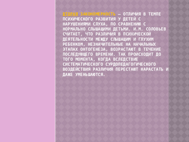 Вторая закономерность – отличия в темпе психического развития у детей с нарушениями слуха, по сравнению с нормально слышащими детьми. И.М. Соловьев считает, что различия в психической деятельности между слышащим и глухим ребенком, незначительные на начальных этапах онтогенеза, возрастают в течение последующего времени. Так происходит до того момента, когда вследствие систематического сурдопедагогического воздействия различия перестают нарастать и даже уменьшаются. 