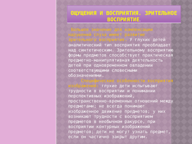 Ощущения и восприятия. Зрительное восприятие .   Большое значение для компенсации нарушений слуха имеет развитие зрительного восприятия. У глухих детей аналитический тип восприятия преобладает над синтетическим. Зрительному восприятию формы предметов способствует практическая предметно-манипулятивная деятельность детей при одновременном овладении соответствующими словесными обозначениями.        Специфические особенности восприятия изображений: глухие дети испытывают трудности в восприятии и понимании перспективных изображений, пространственно-временных отношений между предметами; не всегда понимают изображенное движение предметов; у них возникают трудности с восприятием предметов в необычном ракурсе, при восприятии контурных изображений предметов; дети не могут узнать предмет, если он частично закрыт другим. 