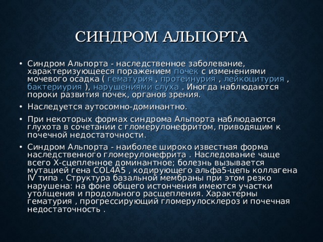 СИНДРОМ АЛЬПОРТА   Синдром Альпорта - наследственное заболевание, характеризующееся поражением почек с изменениями мочевого осадка ( гематурия , протеинурия , лейкоцитурия , бактериурия ), нарушениями слуха . Иногда наблюдаются пороки развития почек, органов зрения. Наследуется аутосомно-доминантно. При некоторых формах синдрома Альпорта наблюдаются глухота в сочетании с гломерулонефритом, приводящим к почечной недостаточности. Синдром Альпорта - наиболее широко известная форма наследственного гломерулонефрита . Наследование чаще всего Х-сцепленное доминантное; болезнь вызывается мутацией гена COL4A5 , кодирующего альфа5-цепь коллагена IV типа . Структура базальной мембраны при этом резко нарушена: на фоне общего истончения имеются участки утолщения и продольного расщепления. Характерны гематурия , прогрессирующий гломерулосклероз и почечная недостаточность . 