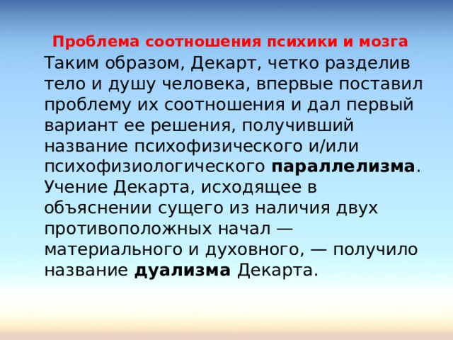 Проблема соотношения психики и мозга  Таким образом, Декарт, четко разделив тело и душу человека, впервые поставил проблему их соотношения и дал первый вариант ее решения, получивший название психофизического и/или психофизиологического параллелизма . Учение Декарта, исходящее в объяснении сущего из наличия двух противоположных начал — материального и духовного, — получило название дуализма Декарта. 