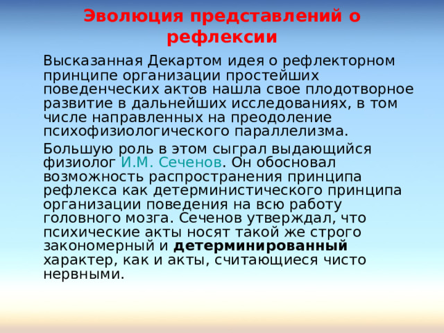 Эволюция представлений о рефлексии   Высказанная Декартом идея о рефлекторном принципе организации простейших поведенческих актов нашла свое плодотворное развитие в дальнейших исследованиях, в том числе направленных на преодоление психофизиологического параллелизма.   Большую роль в этом сыграл выдающийся физиолог И.М. Сеченов . Он обосновал возможность распространения принципа рефлекса как детерминистического принципа организации поведения на всю работу головного мозга. Сеченов утверждал, что психические акты носят такой же строго закономерный и детерминированный характер, как и акты, считающиеся чисто нервными. 