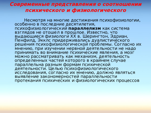 Современные представления о соотношении психического и физиологического     Несмотря на многие достижения психофизиологии, особенно в последние десятилетия, психофизиологический параллелизм как система взглядов не отошел в прошлое. Известно, что выдающиеся физиологи ХХ в. Шерингтон, Эдриан, Пенфилд, Экклс придерживались дуалистического решения психофизиологической проблемы. Согласно их мнению, при изучении нервной деятельности не надо принимать во внимание психические явления, а мозг можно рассматривать как механизм, деятельность определенных частей которого в крайнем случае параллельна разным формам психической деятельности. Целью психофизиологического исследования, согласно их мнению, должно являться выявление закономерностей параллельности протекания психических и физиологических процессов 