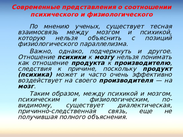 Современные представления о соотношении психического и физиологического   По мнению ученых, существует тесная взаимосвязь между мозгом и психикой, которую нельзя объяснить с позиций физиологического параллелизма.   Важно, однако, подчеркнуть и другое. Отношение психики к мозгу нельзя понимать как отношение продукта к производителю , следствия к причине, поскольку продукт (психика) может и часто очень эффективно воздействует на своего производителя — на мозг .   Таким образом, между психикой и мозгом, психическим и физиологическим, по-видимому, существует диалектическая, причинно-следственная связь, еще не получившая полного объяснения.  