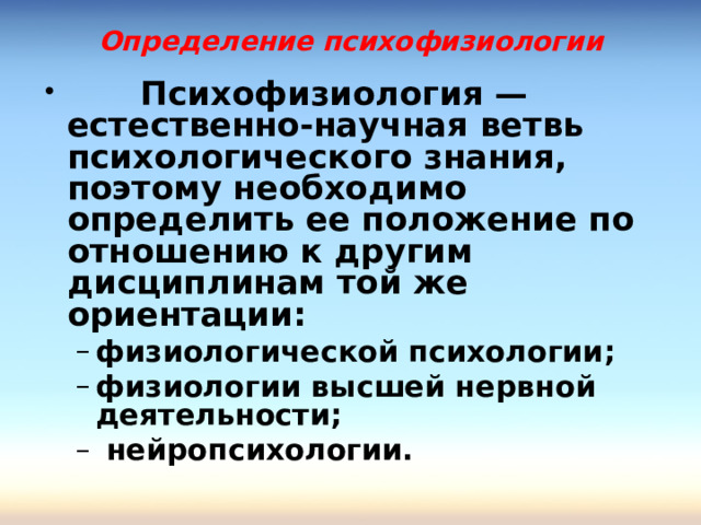 Определение психофизиологии  Психофизиология — естественно-научная ветвь психологического знания, поэтому необходимо определить ее положение по отношению к другим дисциплинам той же ориентации: физиологической психологии; физиологии высшей нервной деятельности;  нейропсихологии.  физиологической психологии; физиологии высшей нервной деятельности;  нейропсихологии.  