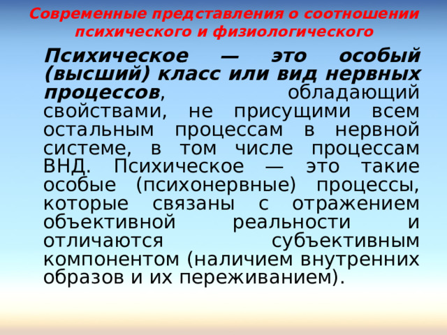 Современные представления о соотношении психического и физиологического   Психическое — это особый (высший) класс или вид нервных процессов , обладающий свойствами, не присущими всем остальным процессам в нервной системе, в том числе процессам ВНД. Психическое — это такие особые (психонервные) процессы, которые связаны с отражением объективной реальности и отличаются субъективным компонентом (наличием внутренних образов и их переживанием). 