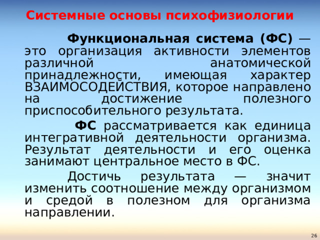 Системные основы психофизиологии    Функциональная система (ФС) — это организация активности элементов различной анатомической принадлежности, имеющая характер ВЗАИМОСОДЕЙСТВИЯ, которое направлено на достижение полезного приспособительного результата.     ФС рассматривается как единица интегративной деятельности организма.  Результат деятельности и его оценка занимают центральное место в ФС.    Достичь результата — значит изменить соотношение между организмом и средой в полезном для организма направлении.  